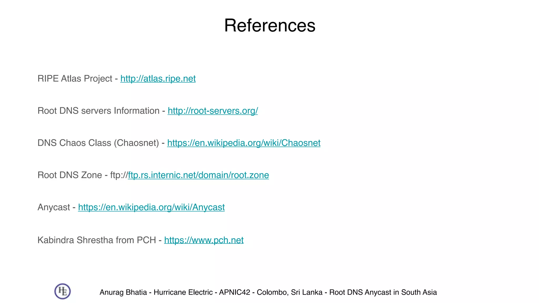Anurag Bhatia - Hurricane Electric - APNIC42 - Colombo, Sri Lanka - Root DNS Anycast in South Asia
References
RIPE Atlas Project - http://atlas.ripe.net 
Root DNS servers Information - http://root-servers.org/ 
DNS Chaos Class (Chaosnet) - https://en.wikipedia.org/wiki/Chaosnet 
Root DNS Zone - ftp://ftp.rs.internic.net/domain/root.zone 
Anycast - https://en.wikipedia.org/wiki/Anycast 
Kabindra Shrestha from PCH - https://www.pch.net
 
