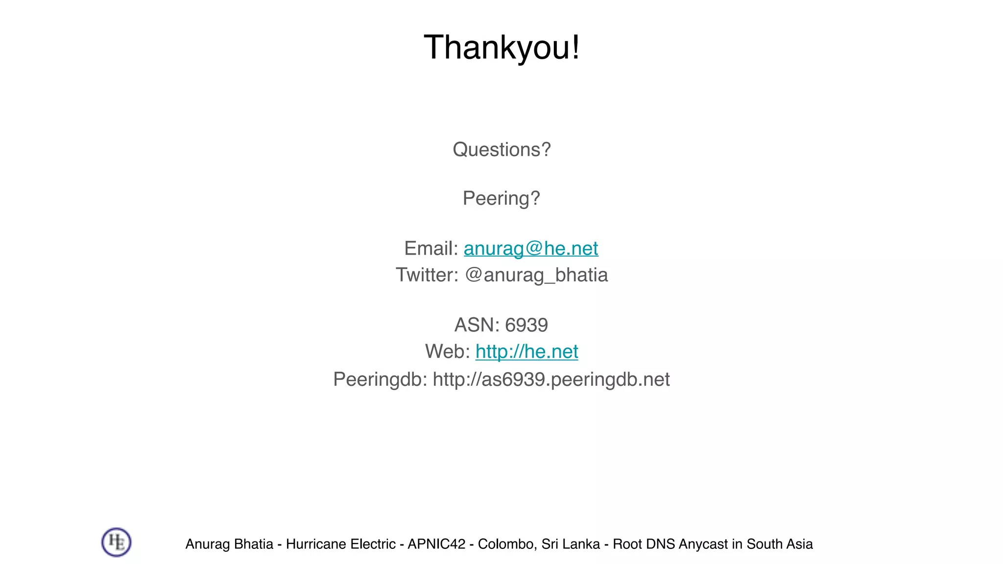 Anurag Bhatia - Hurricane Electric - APNIC42 - Colombo, Sri Lanka - Root DNS Anycast in South Asia
Thankyou!
Questions?
Peering?
Email: anurag@he.net 
Twitter: @anurag_bhatia
ASN: 6939 
Web: http://he.net 
Peeringdb: http://as6939.peeringdb.net
 