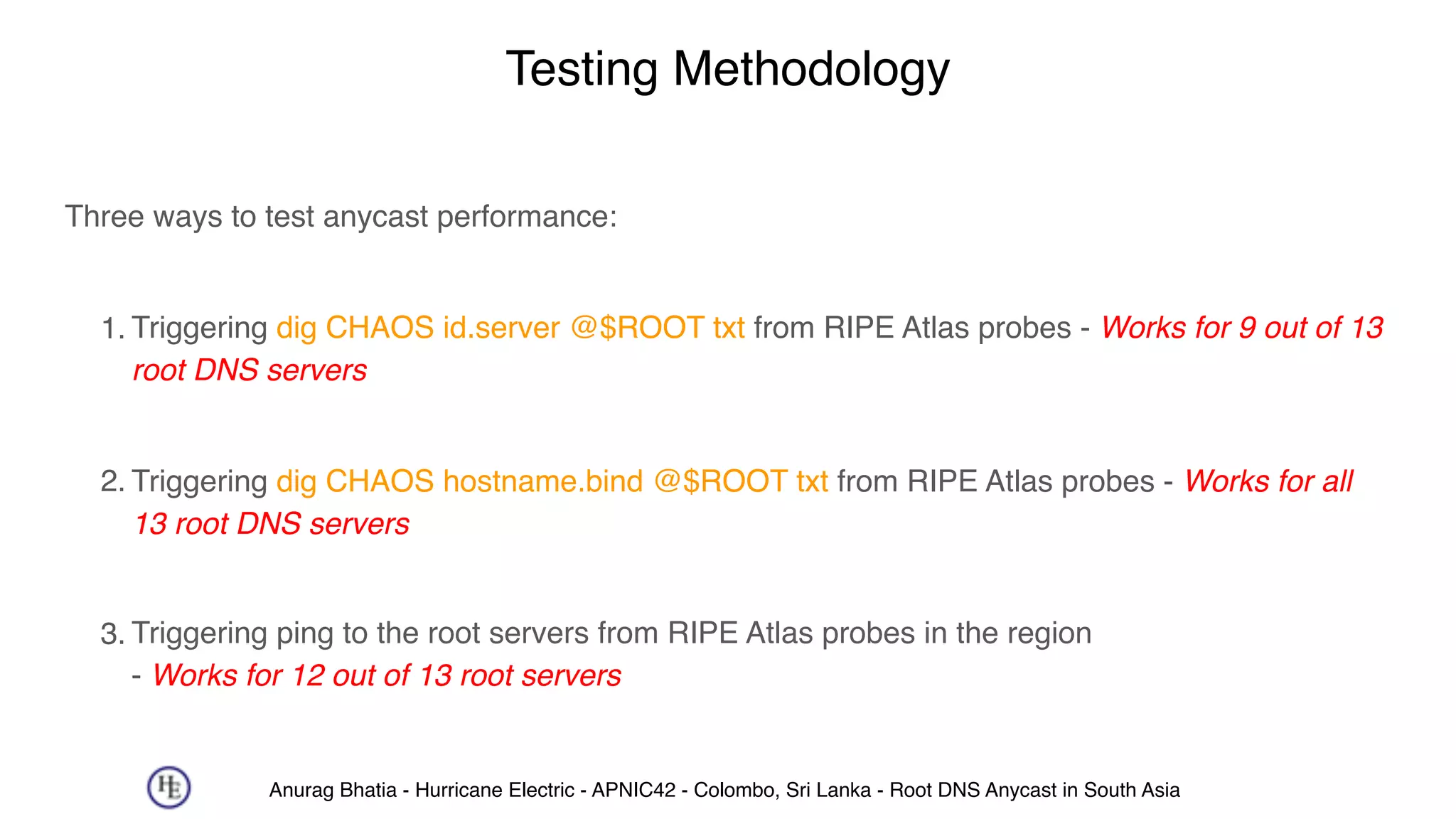 Anurag Bhatia - Hurricane Electric - APNIC42 - Colombo, Sri Lanka - Root DNS Anycast in South Asia
Testing Methodology
Three ways to test anycast performance: 
1. Triggering dig CHAOS id.server @$ROOT txt from RIPE Atlas probes - Works for 9 out of 13
root DNS servers  
2. Triggering dig CHAOS hostname.bind @$ROOT txt from RIPE Atlas probes - Works for all
13 root DNS servers  
3. Triggering ping to the root servers from RIPE Atlas probes in the region 
- Works for 12 out of 13 root servers
 