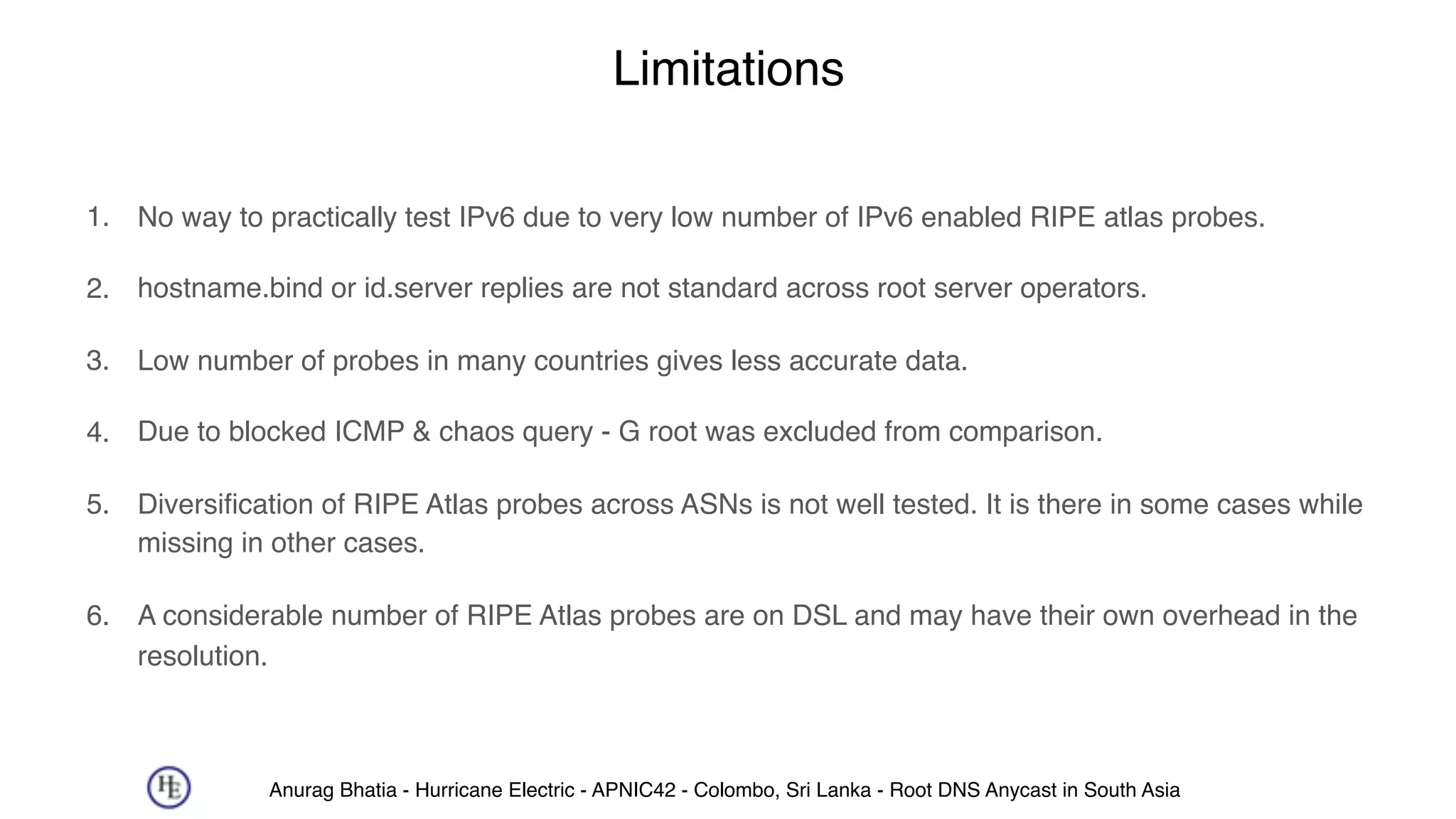 Anurag Bhatia - Hurricane Electric - APNIC42 - Colombo, Sri Lanka - Root DNS Anycast in South Asia
Limitations
1. No way to practically test IPv6 due to very low number of IPv6 enabled RIPE atlas probes.
2. hostname.bind or id.server replies are not standard across root server operators.
3. Low number of probes in many countries gives less accurate data.
4. Due to blocked ICMP & chaos query - G root was excluded from comparison.
5. Diversification of RIPE Atlas probes across ASNs is not well tested. It is there in some cases while
missing in other cases.
6. A considerable number of RIPE Atlas probes are on DSL and may have their own overhead in the
resolution.
 