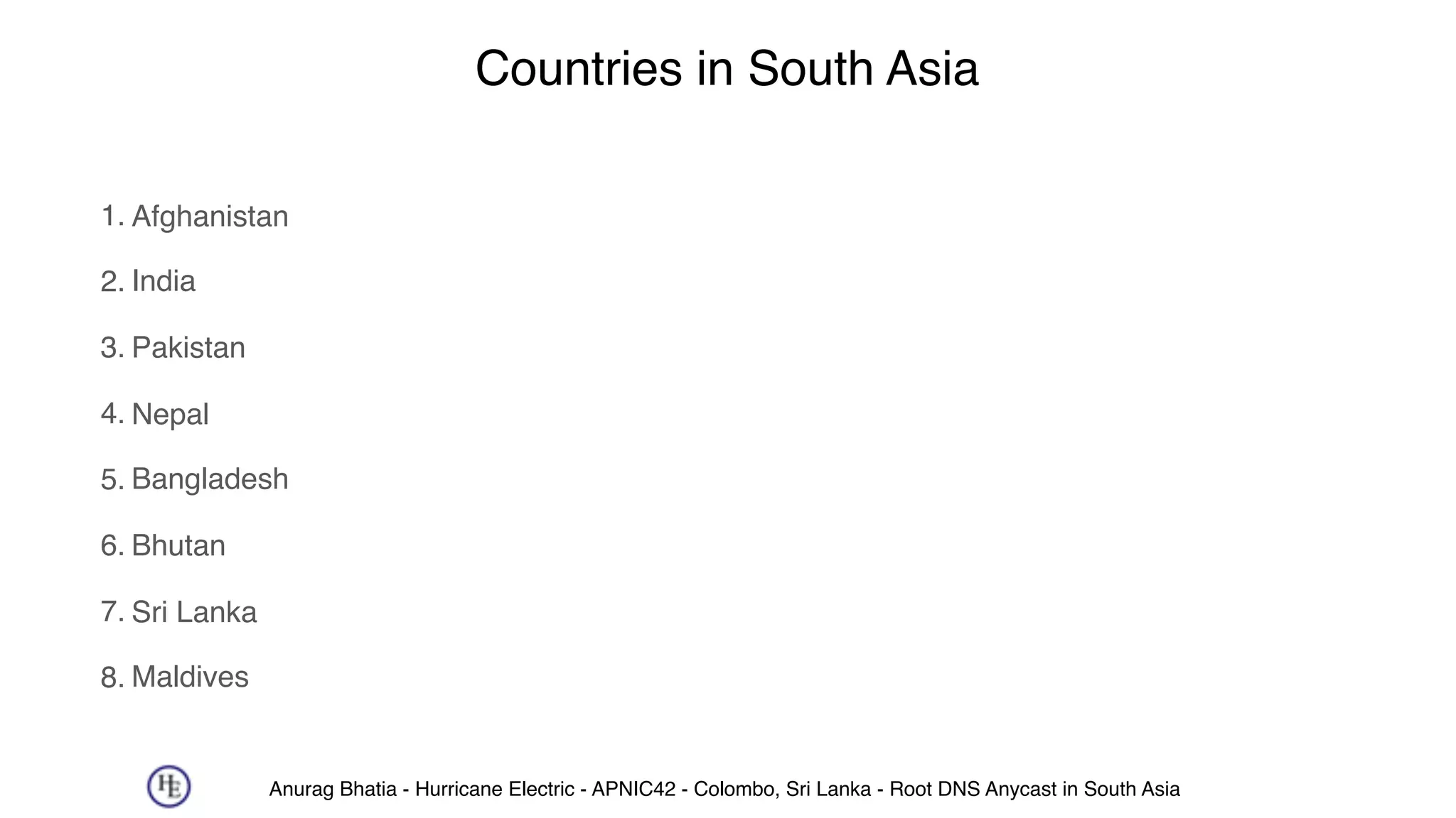 Anurag Bhatia - Hurricane Electric - APNIC42 - Colombo, Sri Lanka - Root DNS Anycast in South Asia
Countries in South Asia
1. Afghanistan
2. India
3. Pakistan
4. Nepal
5. Bangladesh
6. Bhutan
7. Sri Lanka
8. Maldives
 
