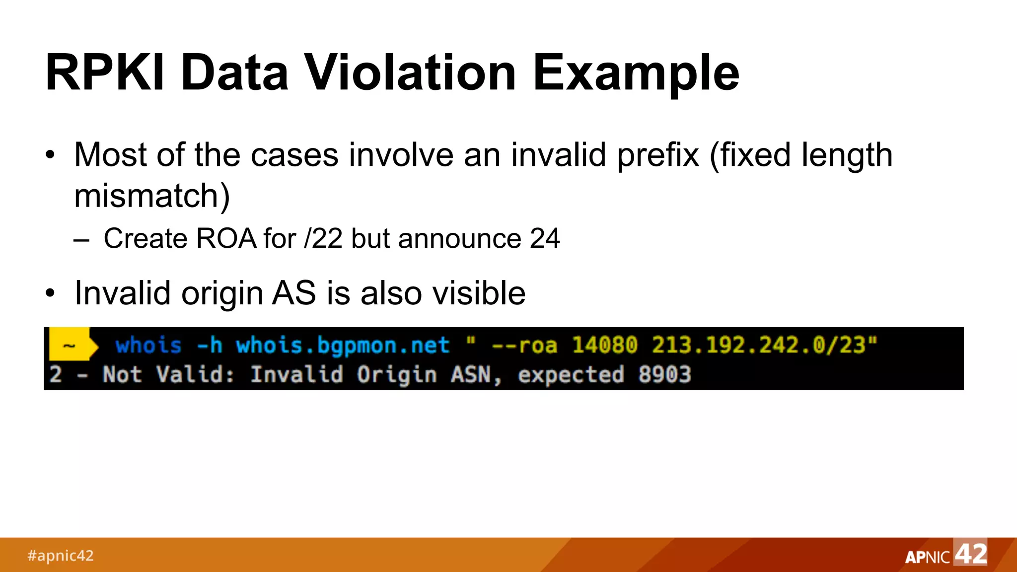 RPKI Data Violation Example
• Most of the cases involve an invalid prefix (fixed length
mismatch)
– Create ROA for /22 but announce 24
• Invalid origin AS is also visible
 