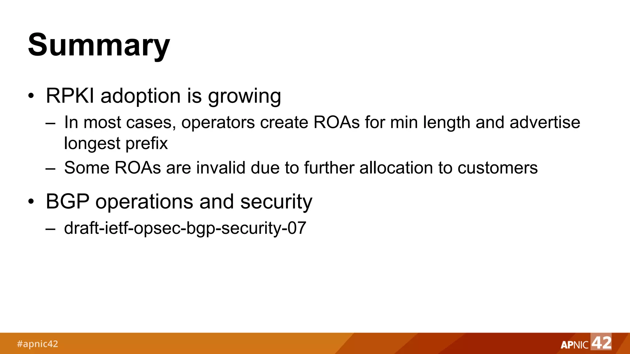Summary
• RPKI adoption is growing
– In most cases, operators create ROAs for min length and advertise
longest prefix
– Some ROAs are invalid due to further allocation to customers
• BGP operations and security
– draft-ietf-opsec-bgp-security-07
 