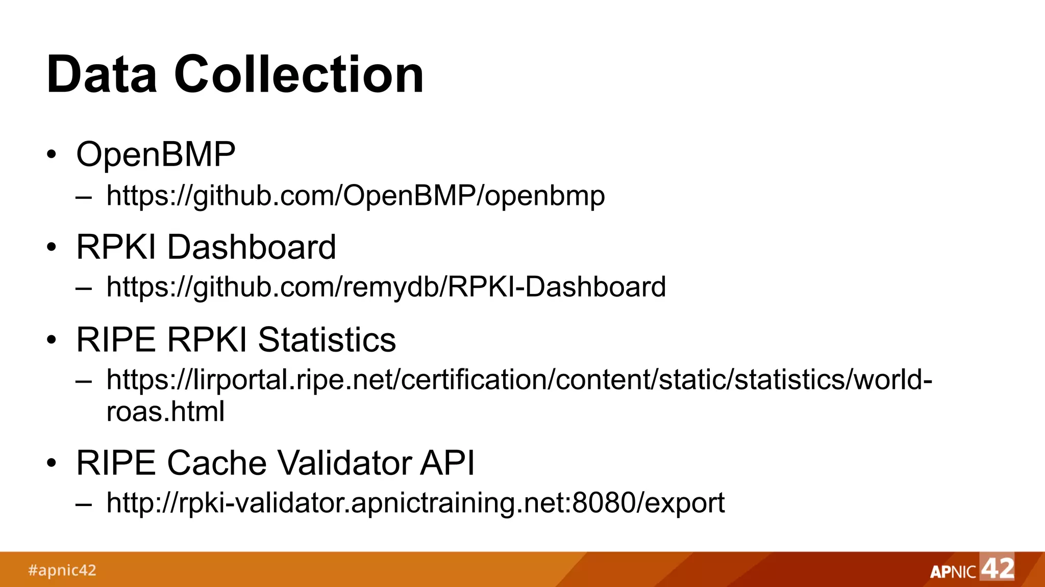 Data Collection
• OpenBMP
– https://github.com/OpenBMP/openbmp
• RPKI Dashboard
– https://github.com/remydb/RPKI-Dashboard
• RIPE RPKI Statistics
– https://lirportal.ripe.net/certification/content/static/statistics/world-
roas.html
• RIPE Cache Validator API
– http://rpki-validator.apnictraining.net:8080/export
 