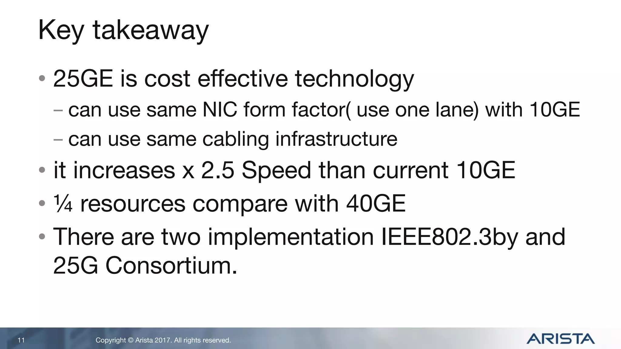 Copyright © Arista 2017. All rights reserved.
Key takeaway
• 25GE is cost effective technology
- can use same NIC form factor( use one lane) with 10GE
- can use same cabling infrastructure
• it increases x 2.5 Speed than current 10GE
• ¼ resources compare with 40GE
• There are two implementation IEEE802.3by and
25G Consortium.
11
 