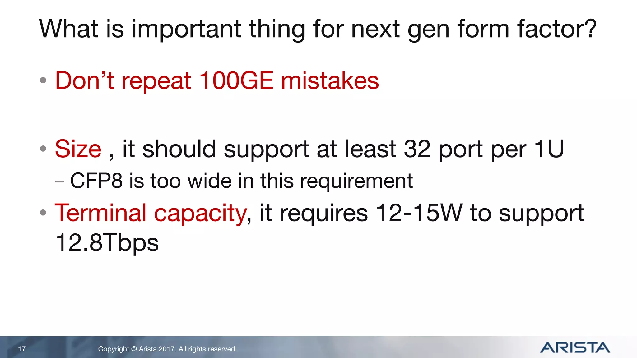 Copyright © Arista 2017. All rights reserved.
What is important thing for next gen form factor?
• Don’t repeat 100GE mistakes
• Size , it should support at least 32 port per 1U
- CFP8 is too wide in this requirement
• Terminal capacity, it requires 12-15W to support
12.8Tbps
17
 