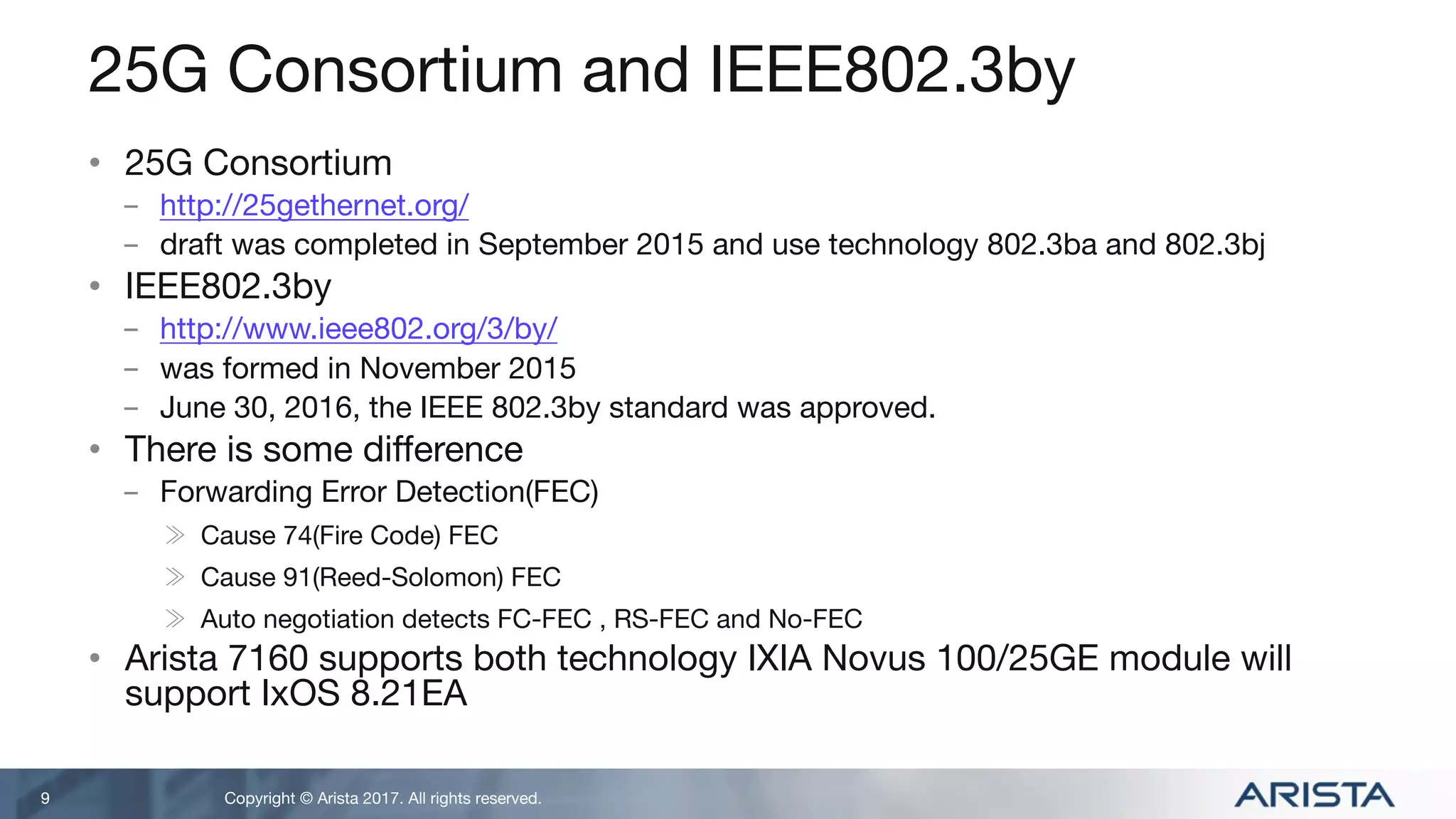 Copyright © Arista 2017. All rights reserved.
25G Consortium and IEEE802.3by
• 25G Consortium
- http://25gethernet.org/
- draft was completed in September 2015 and use technology 802.3ba and 802.3bj
• IEEE802.3by
- http://www.ieee802.org/3/by/
- was formed in November 2015
- June 30, 2016, the IEEE 802.3by standard was approved.
• There is some difference
- Forwarding Error Detection(FEC)
≫ Cause 74(Fire Code) FEC
≫ Cause 91(Reed-Solomon) FEC
≫ Auto negotiation detects FC-FEC , RS-FEC and No-FEC
• Arista 7160 supports both technology IXIA Novus 100/25GE module will
support IxOS 8.21EA
9
 