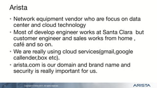 Copyright © Arista 2017. All rights reserved.
Arista
• Network equipment vendor who are focus on data
center and cloud technology
• Most of develop engineer works at Santa Clara but
customer engineer and sales works from home ,
café and so on.
• We are really using cloud services(gmail,google
callender,box etc).
• arista.com is our domain and brand name and
security is really important for us.
3
 