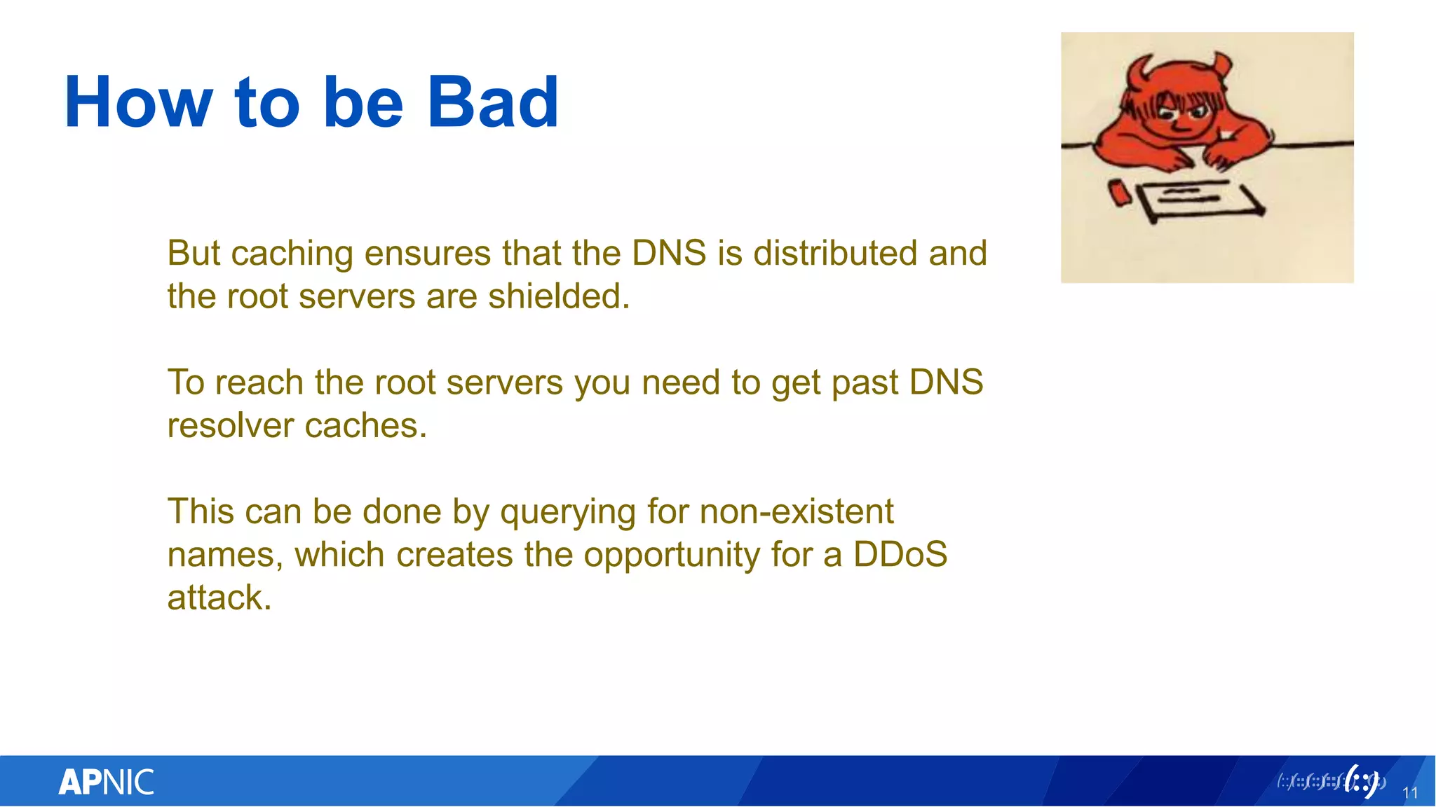 How to be Bad
11
But caching ensures that the DNS is distributed and
the root servers are shielded.
To reach the root servers you need to get past DNS
resolver caches.
This can be done by querying for non-existent
names, which creates the opportunity for a DDoS
attack.
 