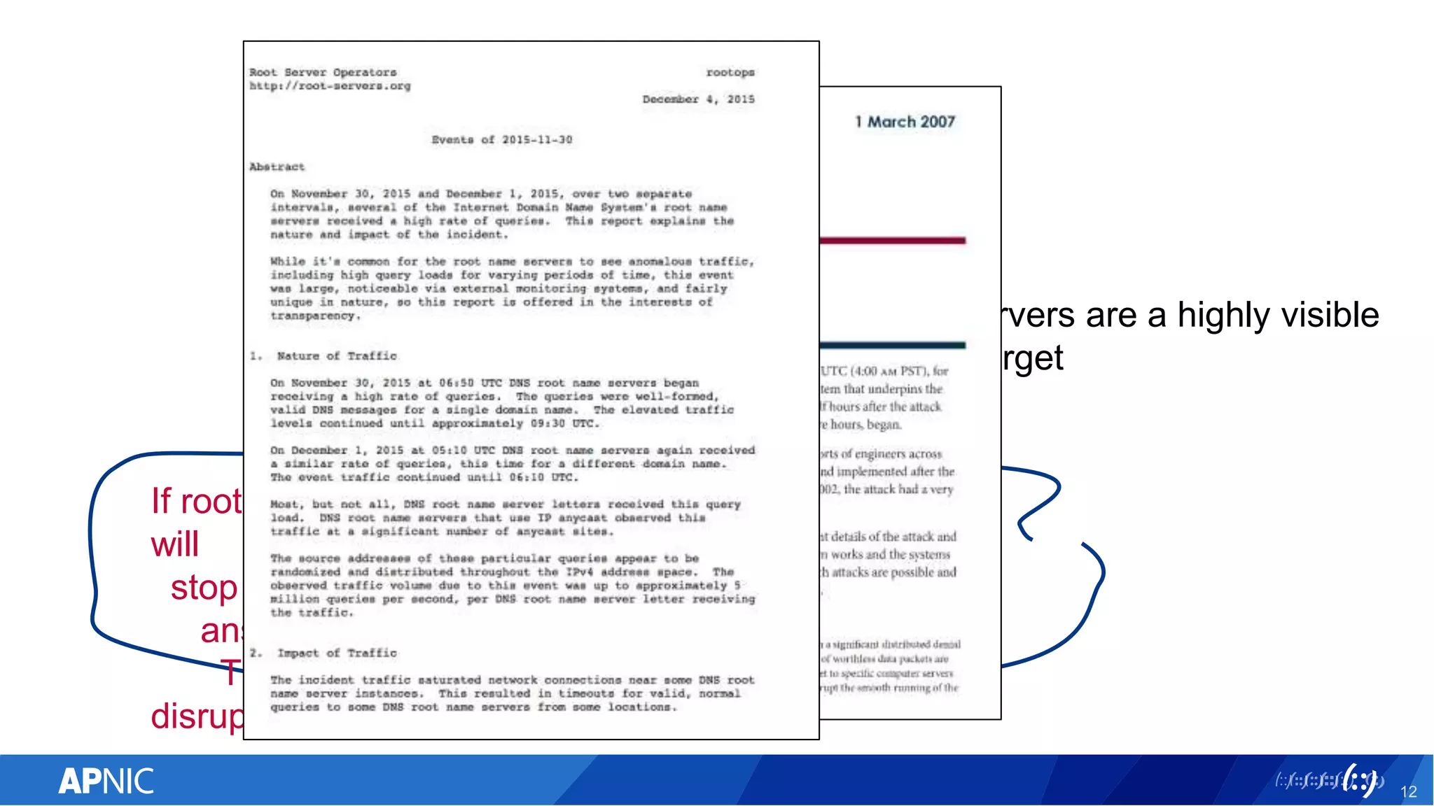 12
Root Servers are a highly visible
attack target
If root servers can be effectively attacked, resolvers
will
stop getting answers from the root, and will stop
answering queries as their local cache expires.
This will cause a DNS outage and major
disruption.
 
