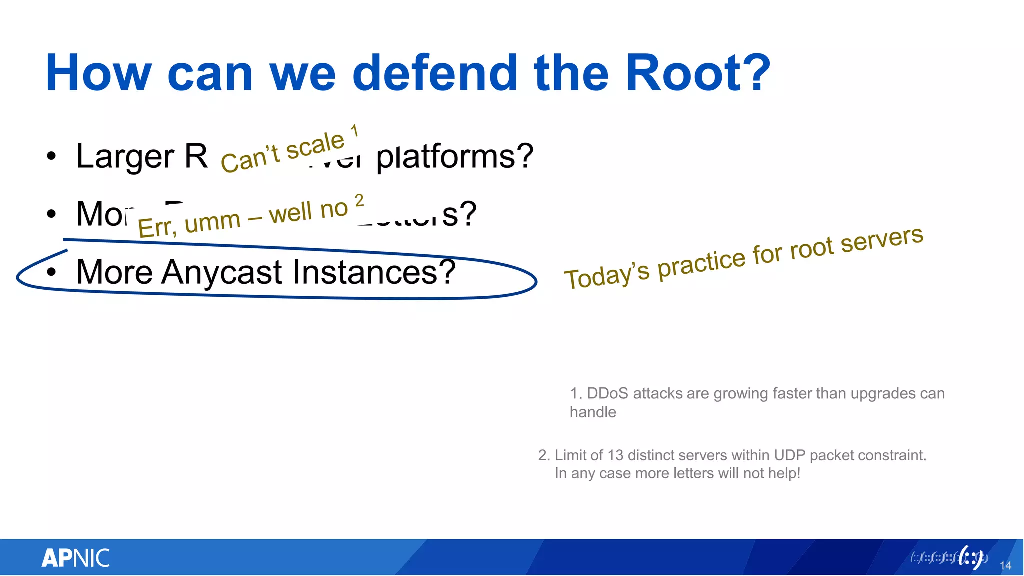 How can we defend the Root?
• Larger Root Server platforms?
• More Root Server Letters?
• More Anycast Instances?
14
1. DDoS attacks are growing faster than upgrades can
handle
2. Limit of 13 distinct servers within UDP packet constraint.
In any case more letters will not help!
 