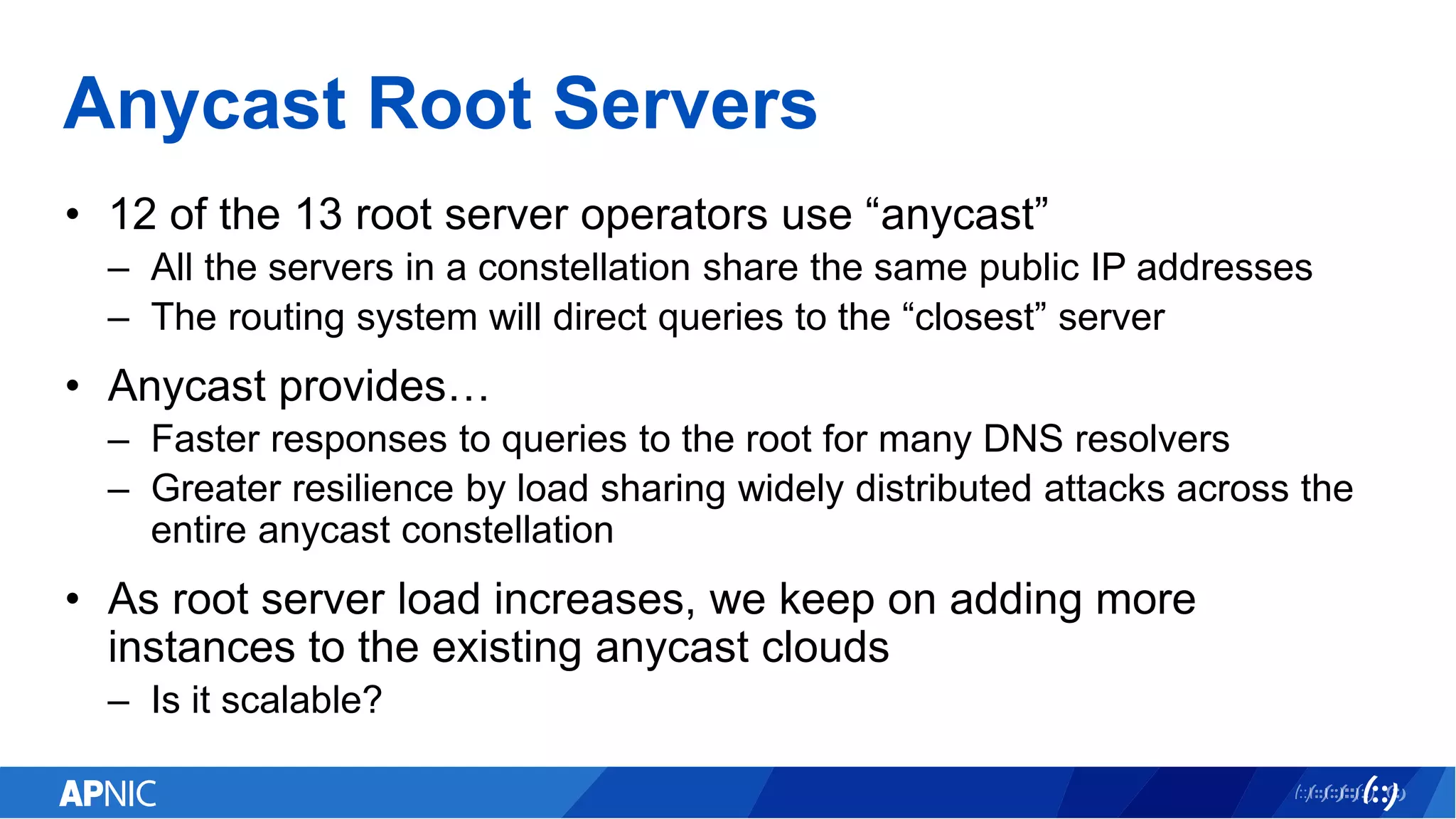 Anycast Root Servers
• 12 of the 13 root server operators use “anycast”
– All the servers in a constellation share the same public IP addresses
– The routing system will direct queries to the “closest” server
• Anycast provides…
– Faster responses to queries to the root for many DNS resolvers
– Greater resilience by load sharing widely distributed attacks across the
entire anycast constellation
• As root server load increases, we keep on adding more
instances to the existing anycast clouds
– Is it scalable?
 