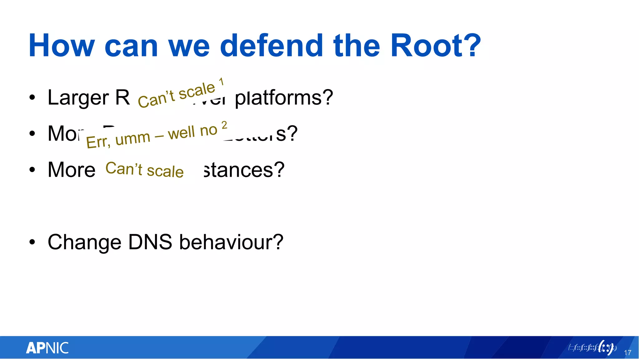 How can we defend the Root?
• Larger Root Server platforms?
• More Root Server Letters?
• More Anycast Instances?
• Change DNS behaviour?
17
 