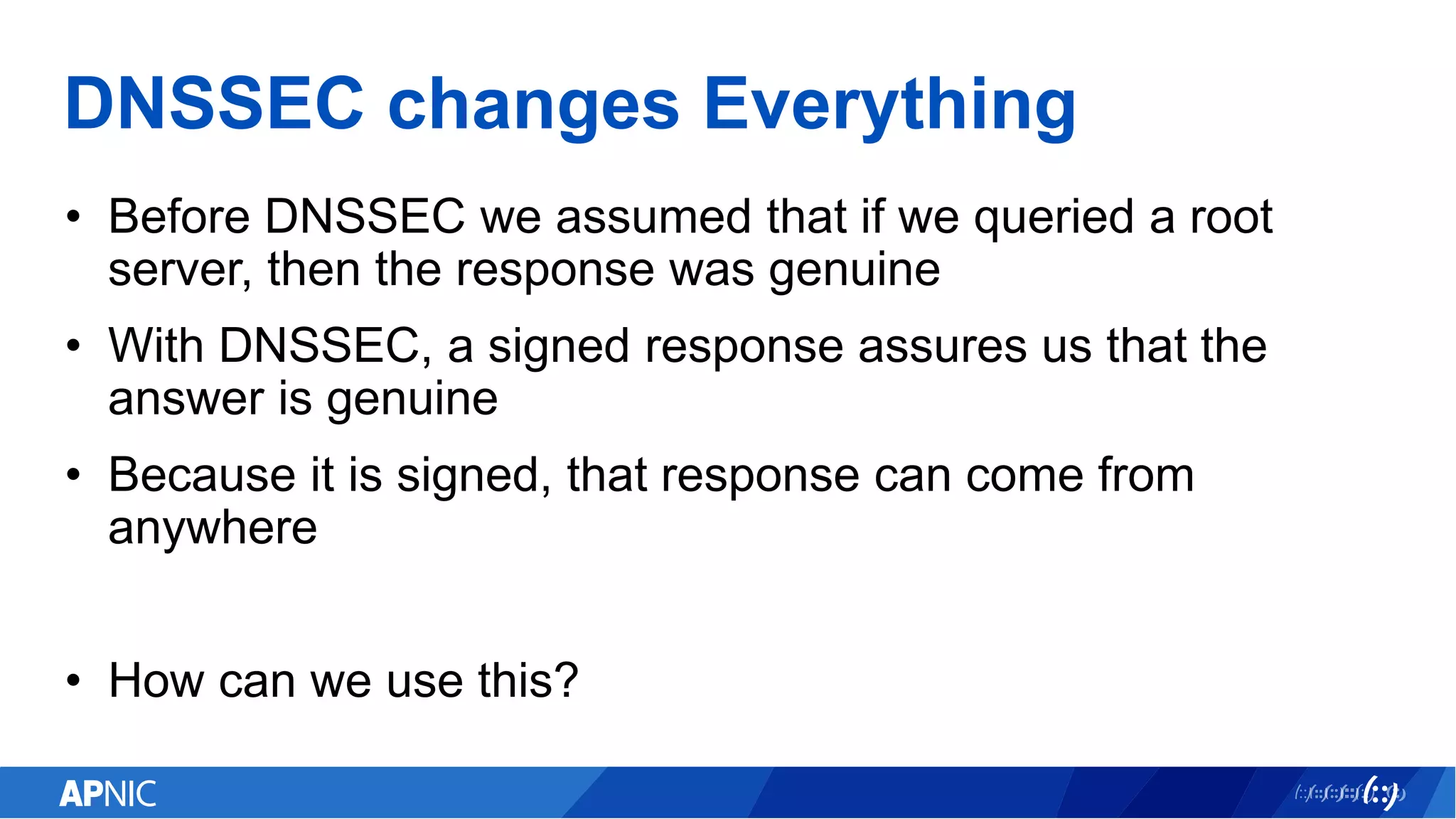 DNSSEC changes Everything
• Before DNSSEC we assumed that if we queried a root
server, then the response was genuine
• With DNSSEC, a signed response assures us that the
answer is genuine
• Because it is signed, that response can come from
anywhere
• How can we use this?
 