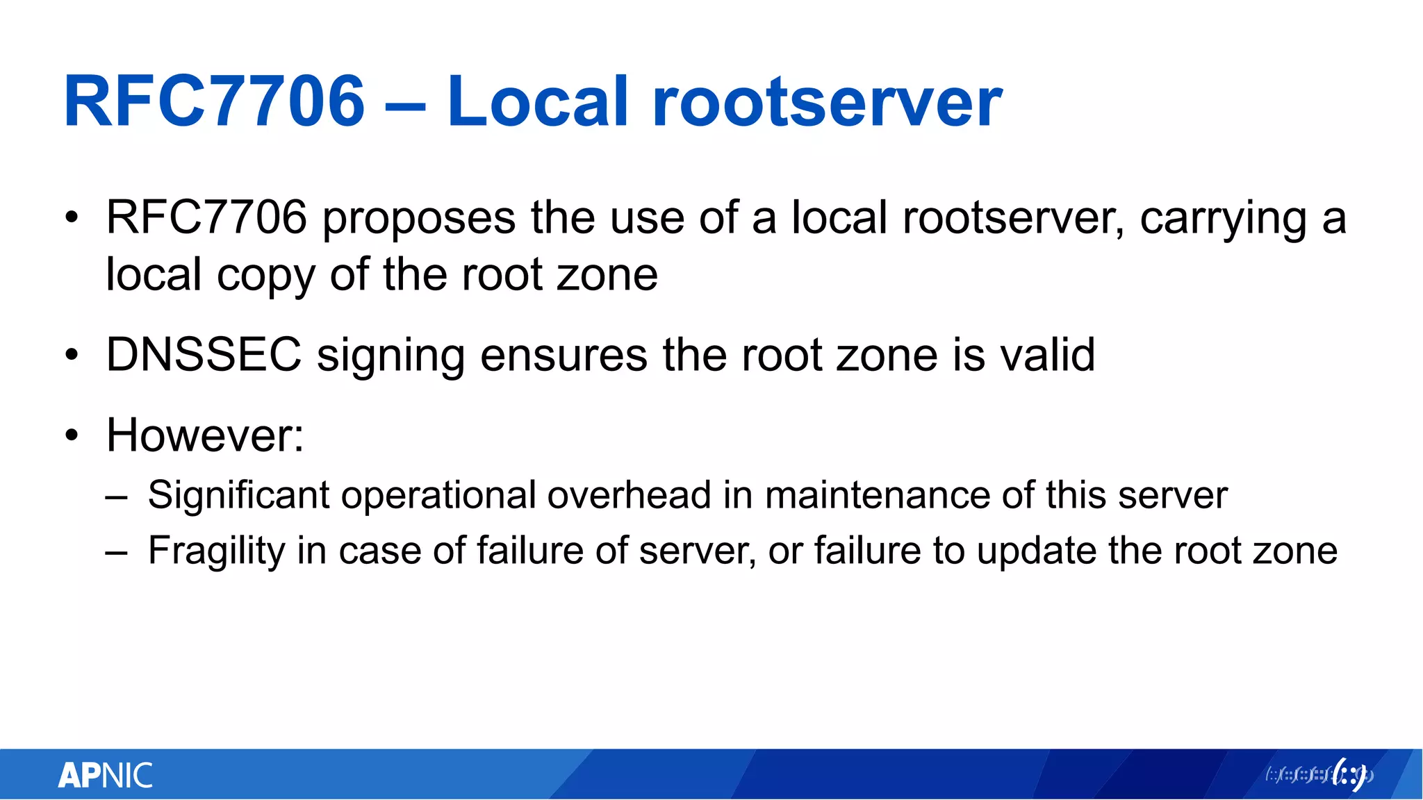 RFC7706 – Local rootserver
• RFC7706 proposes the use of a local rootserver, carrying a
local copy of the root zone
• DNSSEC signing ensures the root zone is valid
• However:
– Significant operational overhead in maintenance of this server
– Fragility in case of failure of server, or failure to update the root zone
 