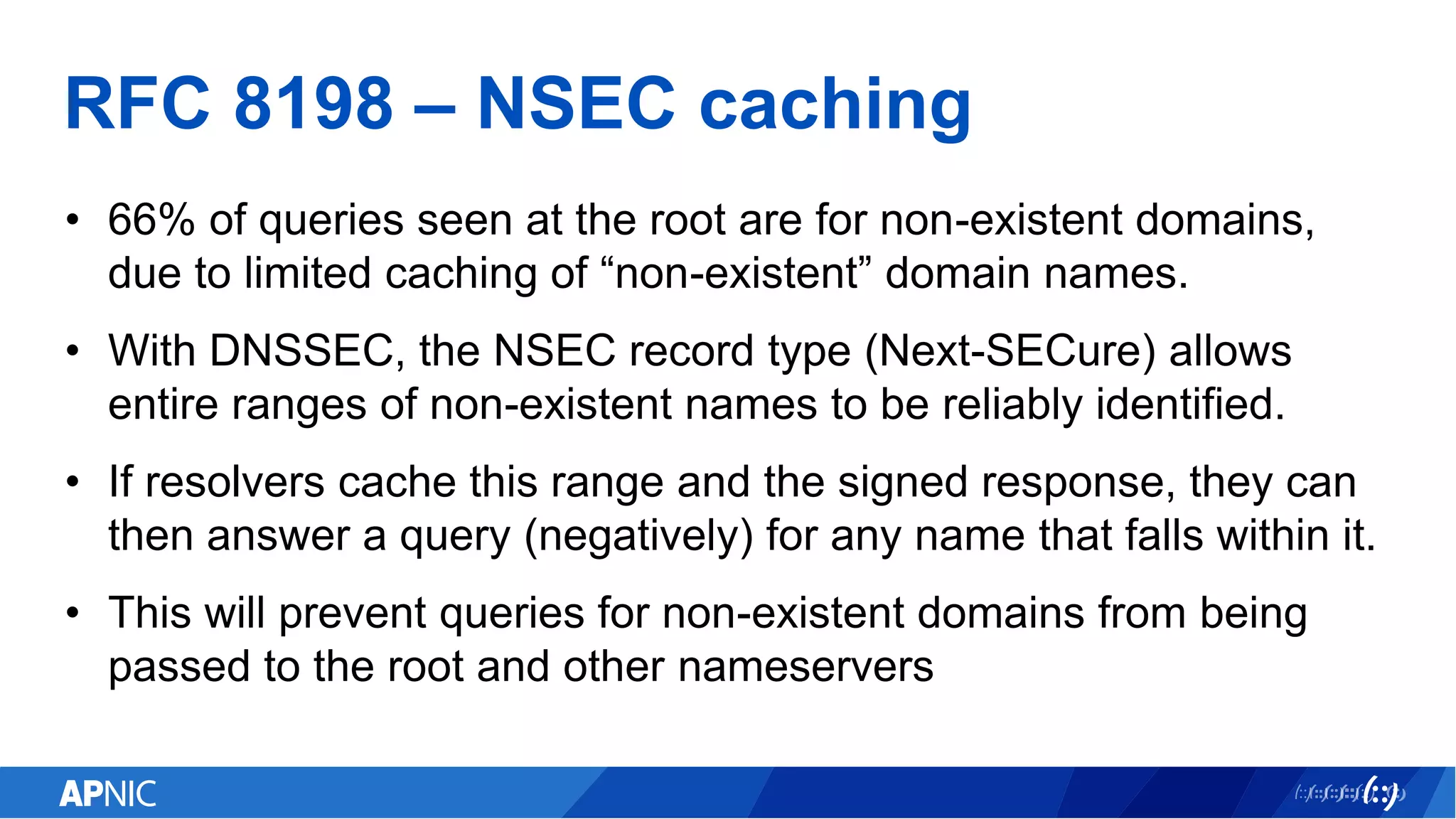 RFC 8198 – NSEC caching
• 66% of queries seen at the root are for non-existent domains,
due to limited caching of “non-existent” domain names.
• With DNSSEC, the NSEC record type (Next-SECure) allows
entire ranges of non-existent names to be reliably identified.
• If resolvers cache this range and the signed response, they can
then answer a query (negatively) for any name that falls within it.
• This will prevent queries for non-existent domains from being
passed to the root and other nameservers
 