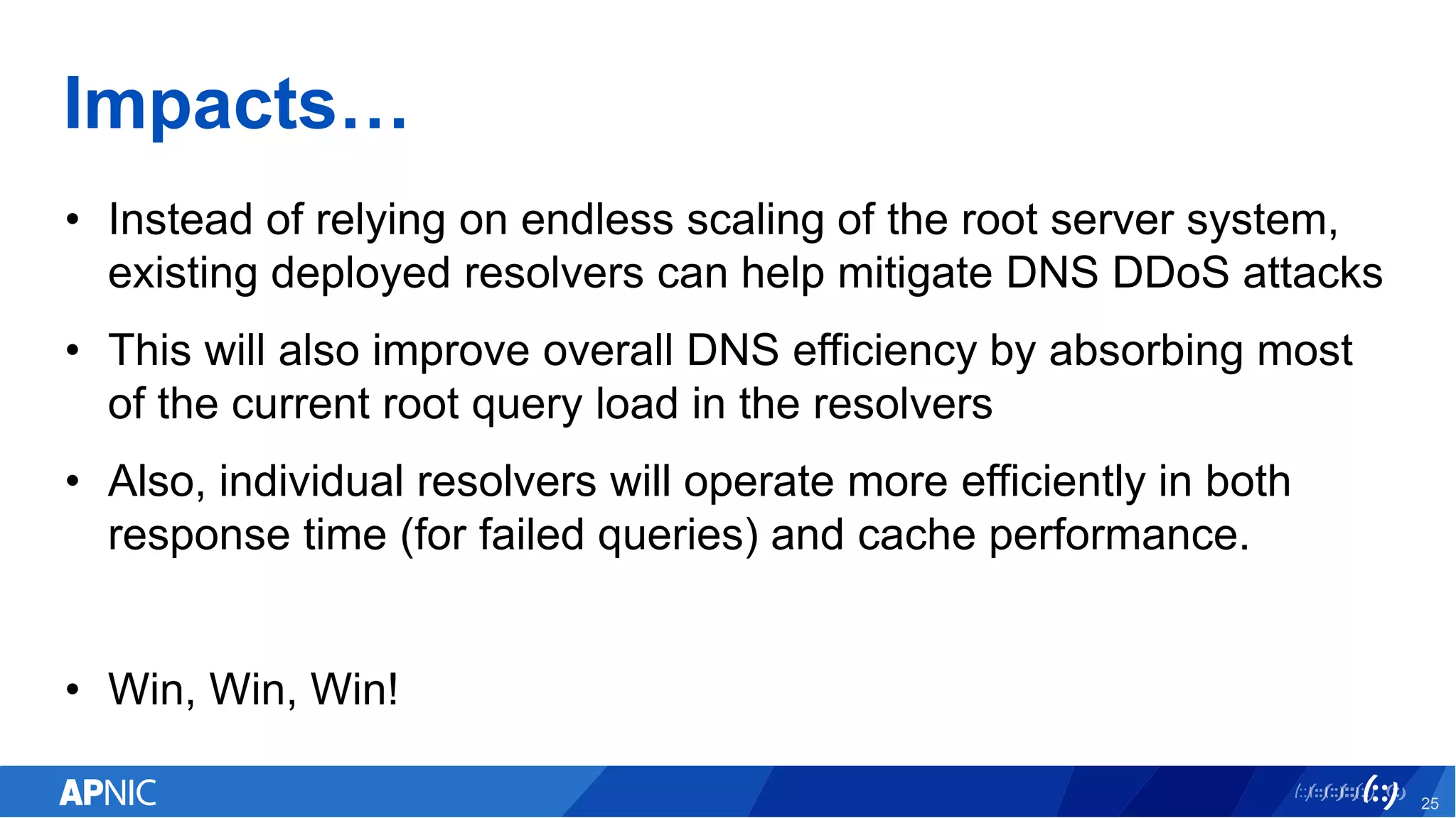 Impacts…
• Instead of relying on endless scaling of the root server system,
existing deployed resolvers can help mitigate DNS DDoS attacks
• This will also improve overall DNS efficiency by absorbing most
of the current root query load in the resolvers
• Also, individual resolvers will operate more efficiently in both
response time (for failed queries) and cache performance.
• Win, Win, Win!
25
 