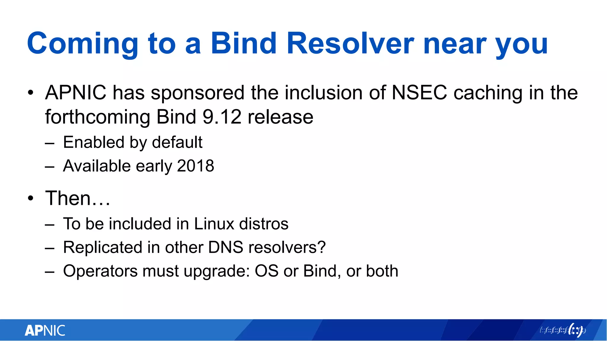 Coming to a Bind Resolver near you
• APNIC has sponsored the inclusion of NSEC caching in the
forthcoming Bind 9.12 release
– Enabled by default
– Available early 2018
• Then…
– To be included in Linux distros
– Replicated in other DNS resolvers?
– Operators must upgrade: OS or Bind, or both
 