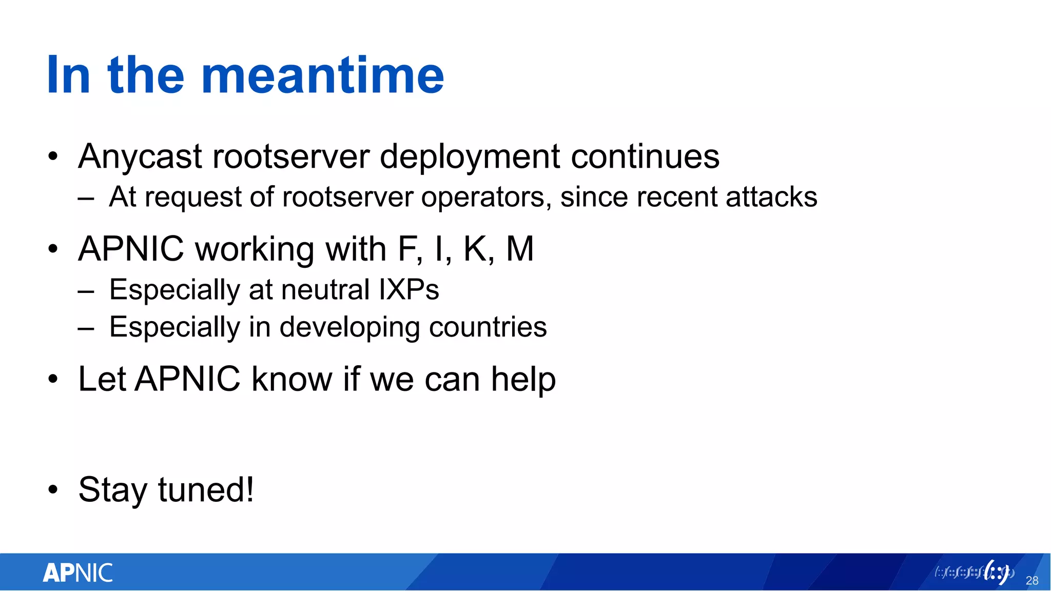 In the meantime
• Anycast rootserver deployment continues
– At request of rootserver operators, since recent attacks
• APNIC working with F, I, K, M
– Especially at neutral IXPs
– Especially in developing countries
• Let APNIC know if we can help
• Stay tuned!
28
 