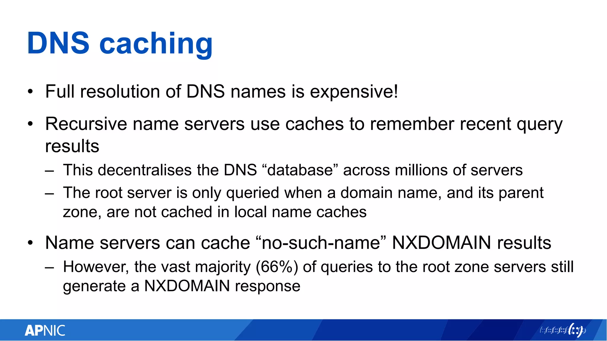 DNS caching
• Full resolution of DNS names is expensive!
• Recursive name servers use caches to remember recent query
results
– This decentralises the DNS “database” across millions of servers
– The root server is only queried when a domain name, and its parent
zone, are not cached in local name caches
• Name servers can cache “no-such-name” NXDOMAIN results
– However, the vast majority (66%) of queries to the root zone servers still
generate a NXDOMAIN response
 