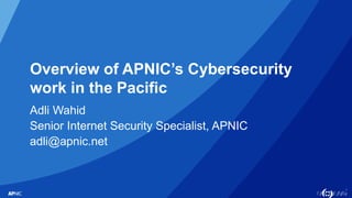 1
Overview of APNIC’s Cybersecurity
work in the Pacific
Adli Wahid
Senior Internet Security Specialist, APNIC
adli@apnic.net
 