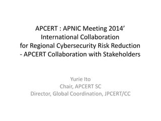 APCERT : APNIC Meeting 2014’ 
International Collaboration 
for Regional Cybersecurity Risk Reduction 
- APCERT Collaboration with Stakeholders 
Yurie Ito 
Chair, APCERT SC 
Director, Global Coordination, JPCERT/CC 
 