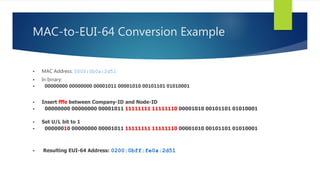 MAC-to-EUI-64 Conversion Example
 MAC Address: 0000:0b0a:2d51
 In binary:
 00000000 00000000 00001011 00001010 00101101 01010001
 Insert fffe between Company-ID and Node-ID
 00000000 00000000 00001011 11111111 11111110 00001010 00101101 01010001
 Set U/L bit to 1
 00000010 00000000 00001011 11111111 11111110 00001010 00101101 01010001
 Resulting EUI-64 Address: 0200:0bff:fe0a:2d51
 
