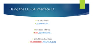 Using the EUI-64 Interface ID
EUI-64 Address:
200:bff:fe0a:2d51
Link-Local Address:
fe80::200:bff:fe0a:2d51
Global Unicast Address:
3ffe:3700:1100:1:200:bff:fe0a:2d51
 