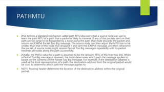 PATHMTU
 IPv6 defines a standard mechanism called path MTU discovery that a source node can use to
learn the path MTU of a path that a packet is likely to traverse. If any of the packets sent on that
path are too large to be forwarded by a node along the path, that node discards the packet and
returns an ICMPv6 Packet Too Big message. The source node can then adjust the MTU size to be
smaller than that of the node that dropped it and sent the ICMPv6 message, and then retransmit
the packet. A source node might receive Packet Too Big messages repeatedly until its packet
traverses all nodes along the path successfully.
 Initially, the PMTU value for a path is assumed to be the (known) MTU of the first-hop link. When
a Packet Too Big message is received, the node determines which path the message applies to
based on the contents of the Packet Too Big message. For example, if the destination address is
used as the local representation of a path, the destination address from the original packet would
be used to determine which path the message applies to
 NOTE: Routing header determine the location of the destination address within the original
packet.
 
