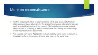 More on reconnaissance
 The first category of attack is reconnaissance, which also is generally the first
attack executed by an adversary. In this attack the adversary attempts to learn as
much as possible about the victim network. This includes both active network
methods such as scanning as well as more passive data mining such as through
search engines or public documents.
 Ping sweeps, port scans, Application and vulnerability scans; Some tools such as
Nmap can perform elements of all these scan types at the same time.
 