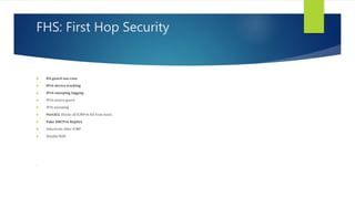 FHS: First Hop Security
 RA guard use-case
 IPv6 device tracking
 IPv6 snooping logging
 IPv6 source guard
 IPv6 snooping
 PortACL blocks all ICMPv6 RA from hosts
 Fake DHCPv6 Replies
 Selectively filter ICMP
 Disable RH0
.
 