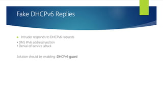 Fake DHCPv6 Replies
 Intruder responds to DHCPv6 requests
• DNS IPv6 addressinjection
• Denial-of-service attack
Solution should be enabling :DHCPv6 guard
 