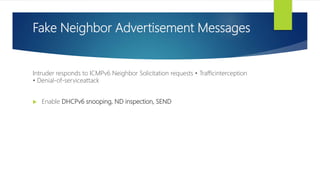 Fake Neighbor Advertisement Messages
Intruder responds to ICMPv6 Neighbor Solicitation requests • Trafficinterception
• Denial-of-serviceattack
 Enable DHCPv6 snooping, ND inspection, SEND
 
