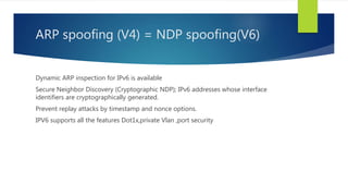 ARP spoofing (V4) = NDP spoofing(V6)
Dynamic ARP inspection for IPv6 is available
Secure Neighbor Discovery (Cryptographic NDP); IPv6 addresses whose interface
identifiers are cryptographically generated.
Prevent replay attacks by timestamp and nonce options.
IPV6 supports all the features Dot1x,private Vlan ,port security
 