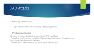 DAD Attacks
 Effectively disables SLAAC
 Might interfere with DHCPv6-based address assignment.
 IPv6 Extension Headers
All networking gear should drop packets with RH0 by default
• Firewalls and ACLs should be able to filter on extension headers Firewalls should
limit the number of extension headers
• Firewalls/ACLs should be able to drop fragmented headers
 