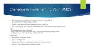 Challenge in implementing V6 in DMZ’s
 Normally, servers connected to a network device on single NIC or
bond(ACTIVE/STANDBY,ACTIVE/ACTIVE)
 Switch connected port might be a access vlan or trunk vlan.
 If it is access port , then Tag host interface with new external vlan for V6 communication.
TASKS:
1. Configure external vlan on firewall
2. Need to tag new vlan to respective switch and change host port config to trunk
3. configure servers port as trunk and test connectivity.
Advantages:
 No physical movement of host
 Logical configuration
 Sysops and Network need to work together to test connectivity
 Unblock IPv6 implementation to faster rollout
 