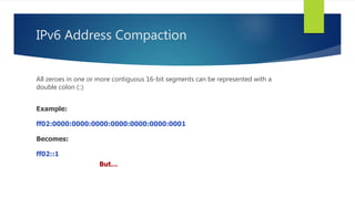 IPv6 Address Compaction
All zeroes in one or more contiguous 16-bit segments can be represented with a
double colon (::)
Example:
ff02:0000:0000:0000:0000:0000:0000:0001
Becomes:
ff02::1
But…
 