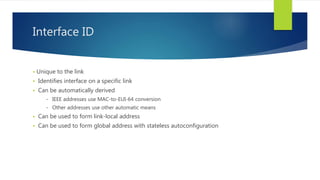 Interface ID
 Unique to the link
 Identifies interface on a specific link
 Can be automatically derived
- IEEE addresses use MAC-to-EUI-64 conversion
- Other addresses use other automatic means
 Can be used to form link-local address
 Can be used to form global address with stateless autoconfiguration
 