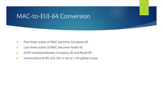 MAC-to-EUI-64 Conversion
 First three octets of MAC becomes Company-ID
 Last three octets of MAC becomes Node-ID
 0xfffe inserted between Company-ID and Node-ID
 Universal/Local-Bit (U/L-bit) is set to 1 for global scope
 