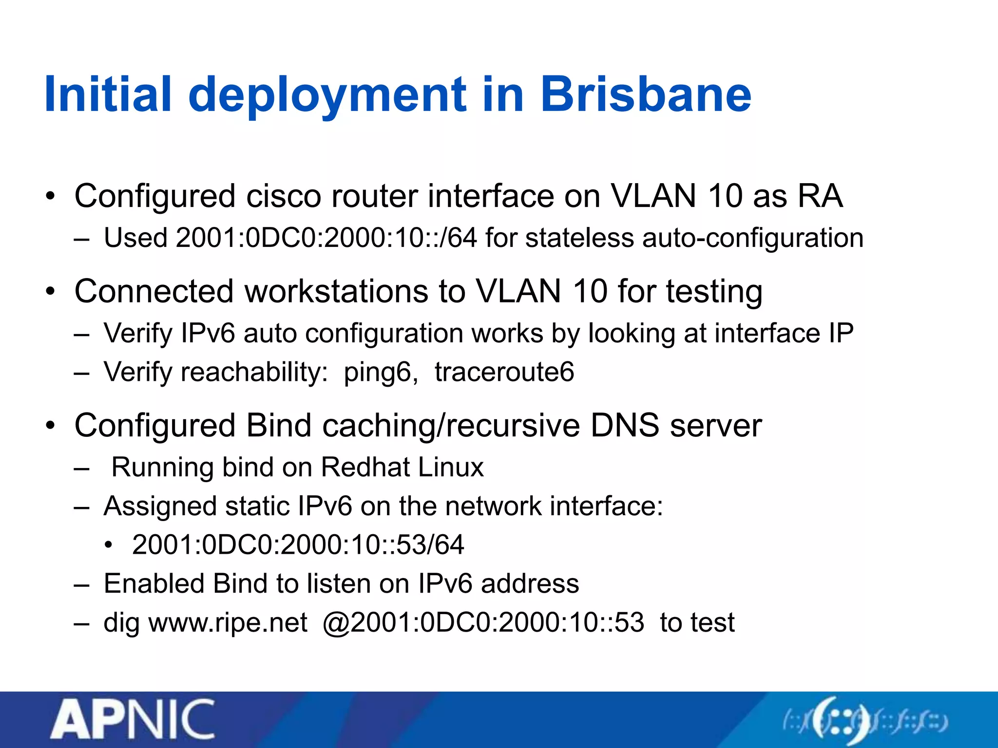 Initial deployment in Brisbane
• Configured cisco router interface on VLAN 10 as RA
– Used 2001:0DC0:2000:10::/64 for stateless auto-configuration
• Connected workstations to VLAN 10 for testing
– Verify IPv6 auto configuration works by looking at interface IP
– Verify reachability: ping6, traceroute6
• Configured Bind caching/recursive DNS server
– Running bind on Redhat Linux
– Assigned static IPv6 on the network interface:
• 2001:0DC0:2000:10::53/64
– Enabled Bind to listen on IPv6 address
– dig www.ripe.net @2001:0DC0:2000:10::53 to test
 