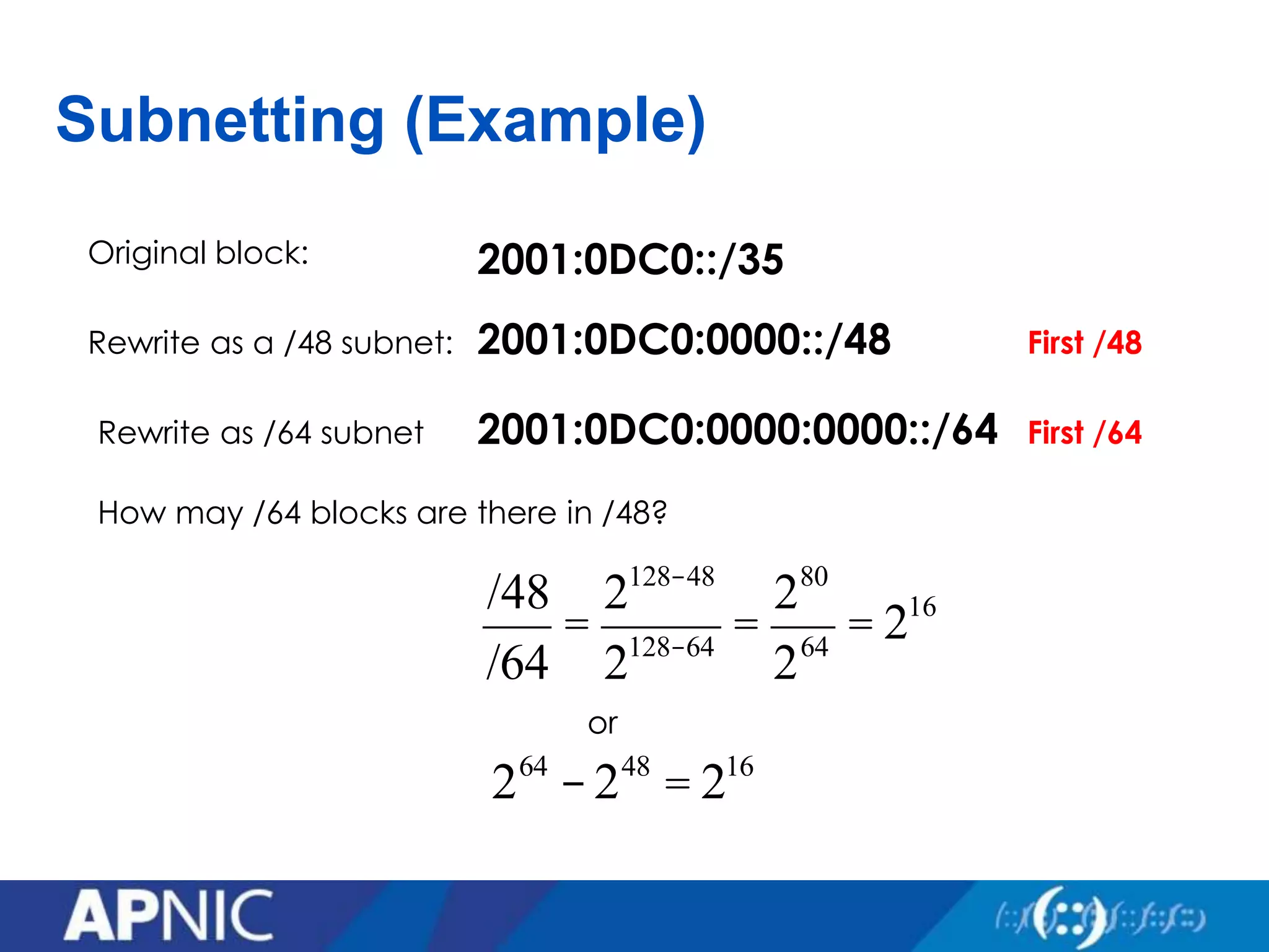 Subnetting (Example)
2001:0DC0::/35
2001:0DC0:0000::/48
Original block:
Rewrite as a /48 subnet: First /48
Rewrite as /64 subnet
How may /64 blocks are there in /48?
/48
/64
=
2128-48
2128-64
=
280
264
= 216
2001:0DC0:0000:0000::/64 First /64
or
264
-248
= 216
 