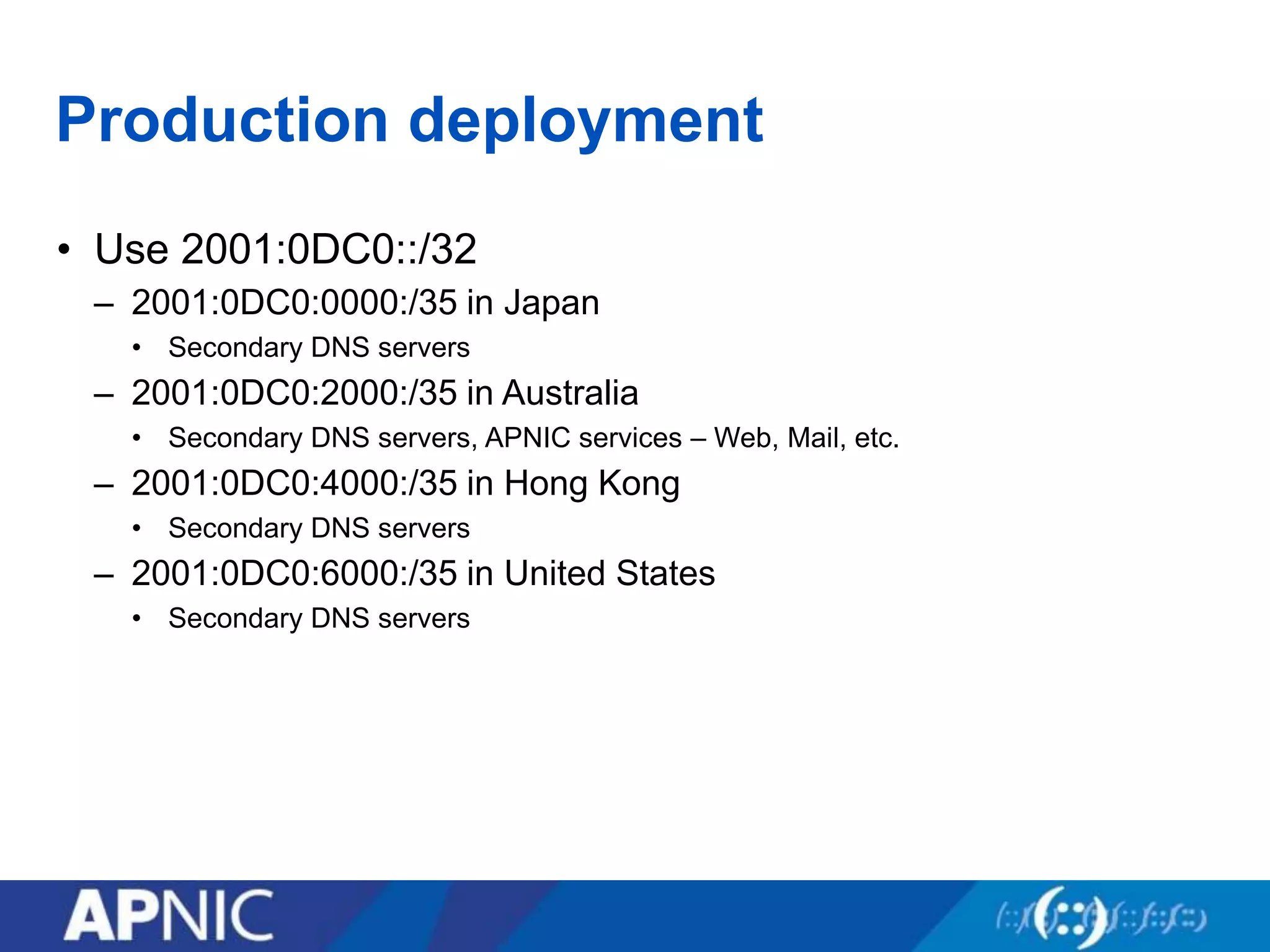 Production deployment
• Use 2001:0DC0::/32
– 2001:0DC0:0000:/35 in Japan
• Secondary DNS servers
– 2001:0DC0:2000:/35 in Australia
• Secondary DNS servers, APNIC services – Web, Mail, etc.
– 2001:0DC0:4000:/35 in Hong Kong
• Secondary DNS servers
– 2001:0DC0:6000:/35 in United States
• Secondary DNS servers
 