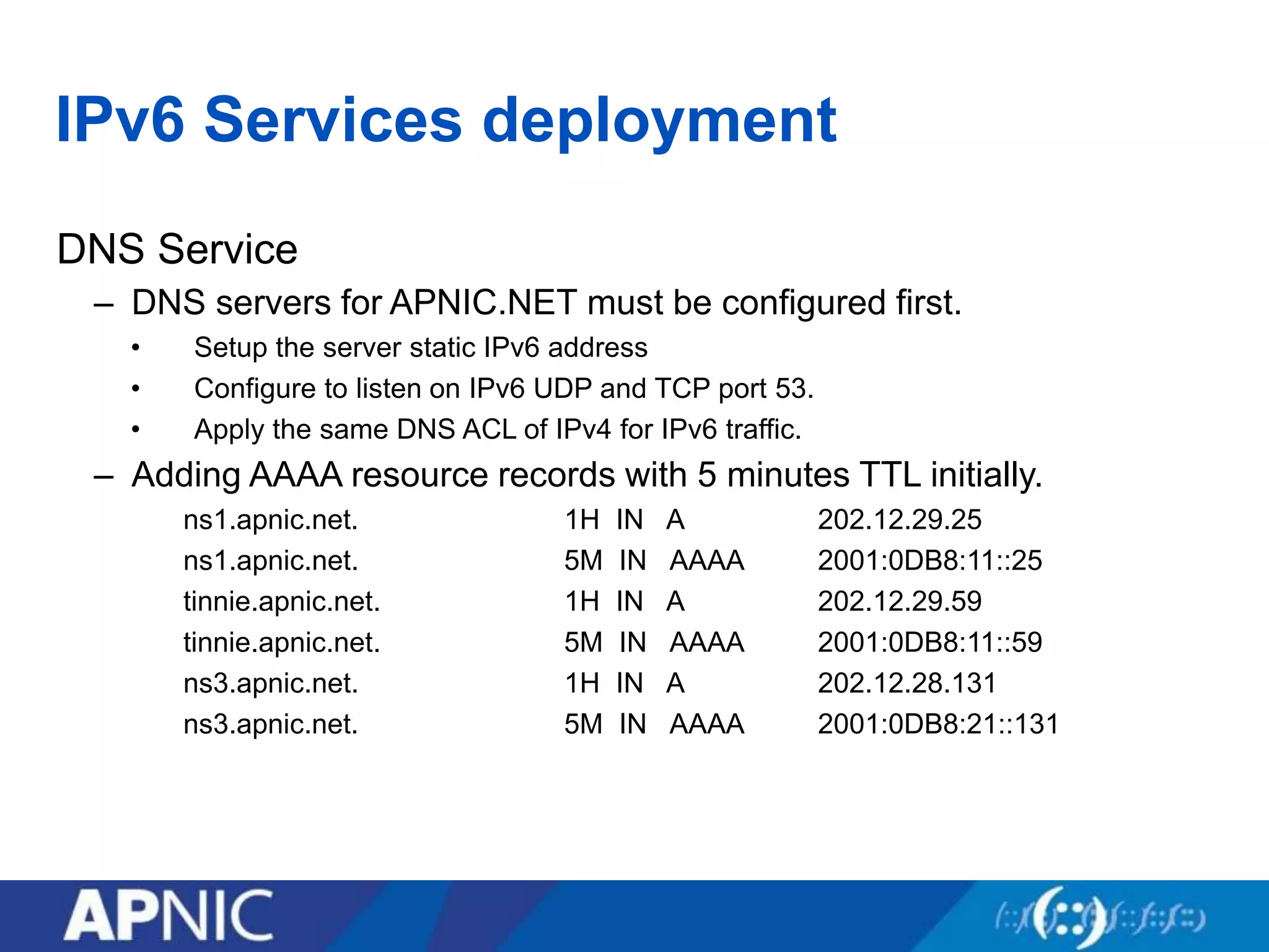 IPv6 Services deployment
DNS Service
– DNS servers for APNIC.NET must be configured first.
• Setup the server static IPv6 address
• Configure to listen on IPv6 UDP and TCP port 53.
• Apply the same DNS ACL of IPv4 for IPv6 traffic.
– Adding AAAA resource records with 5 minutes TTL initially.
ns1.apnic.net. 1H IN A 202.12.29.25
ns1.apnic.net. 5M IN AAAA 2001:0DB8:11::25
tinnie.apnic.net. 1H IN A 202.12.29.59
tinnie.apnic.net. 5M IN AAAA 2001:0DB8:11::59
ns3.apnic.net. 1H IN A 202.12.28.131
ns3.apnic.net. 5M IN AAAA 2001:0DB8:21::131
 