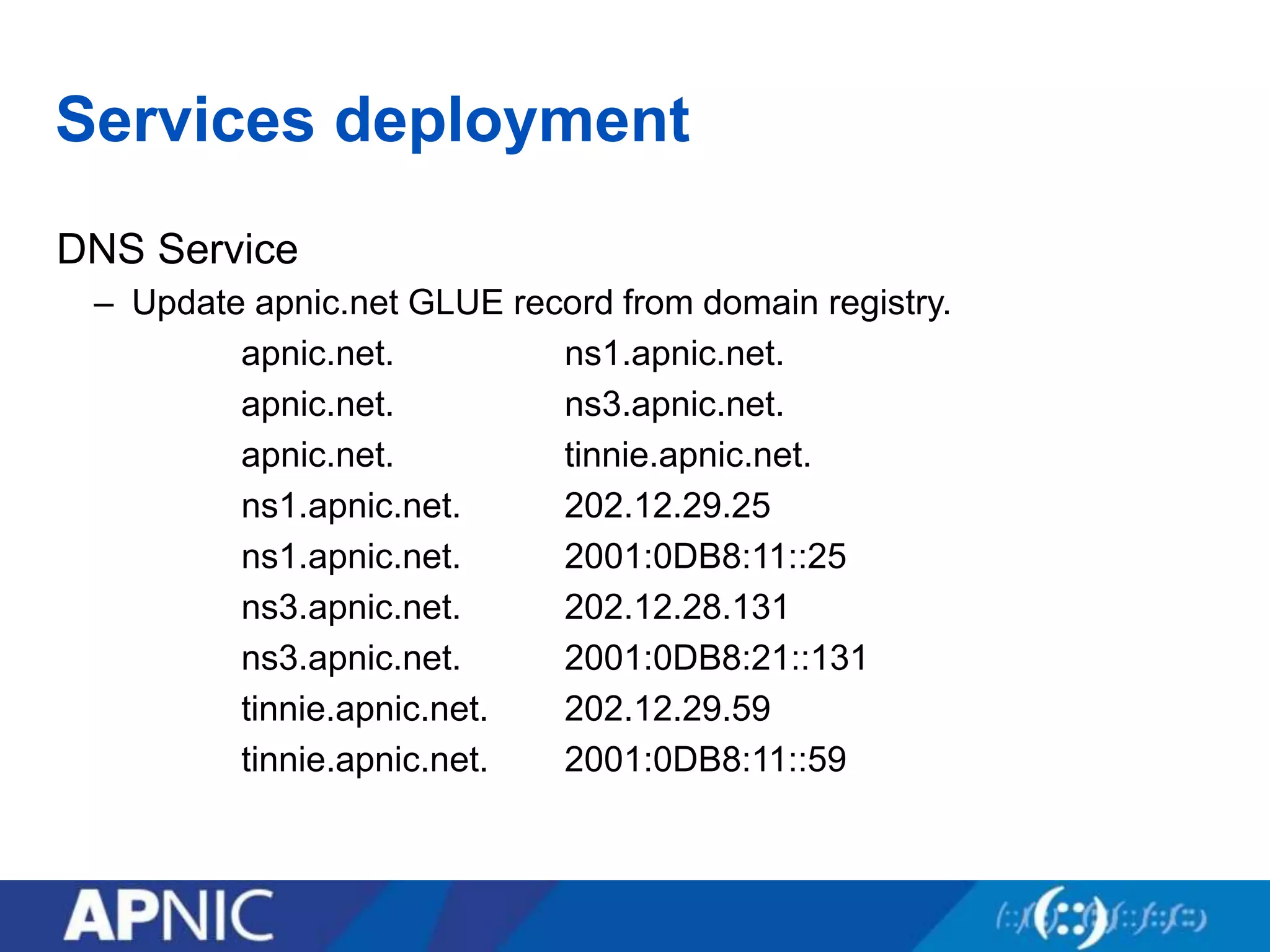 Services deployment
DNS Service
– Update apnic.net GLUE record from domain registry.
apnic.net. ns1.apnic.net.
apnic.net. ns3.apnic.net.
apnic.net. tinnie.apnic.net.
ns1.apnic.net. 202.12.29.25
ns1.apnic.net. 2001:0DB8:11::25
ns3.apnic.net. 202.12.28.131
ns3.apnic.net. 2001:0DB8:21::131
tinnie.apnic.net. 202.12.29.59
tinnie.apnic.net. 2001:0DB8:11::59
 