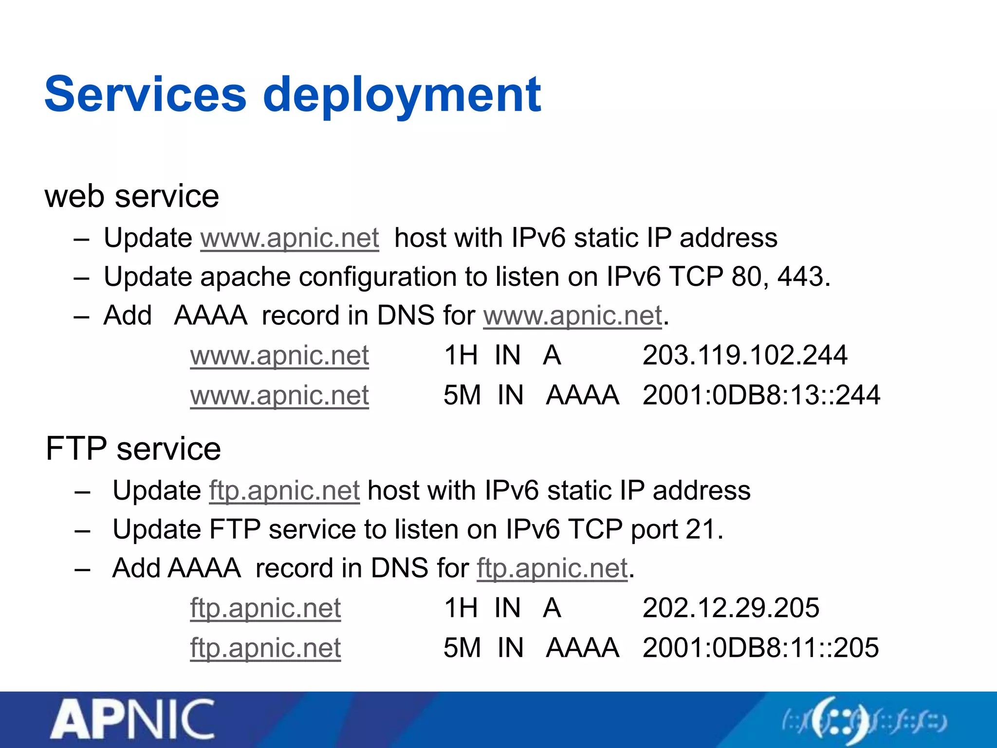 Services deployment
web service
– Update www.apnic.net host with IPv6 static IP address
– Update apache configuration to listen on IPv6 TCP 80, 443.
– Add AAAA record in DNS for www.apnic.net.
www.apnic.net 1H IN A 203.119.102.244
www.apnic.net 5M IN AAAA 2001:0DB8:13::244
FTP service
– Update ftp.apnic.net host with IPv6 static IP address
– Update FTP service to listen on IPv6 TCP port 21.
– Add AAAA record in DNS for ftp.apnic.net.
ftp.apnic.net 1H IN A 202.12.29.205
ftp.apnic.net 5M IN AAAA 2001:0DB8:11::205
 