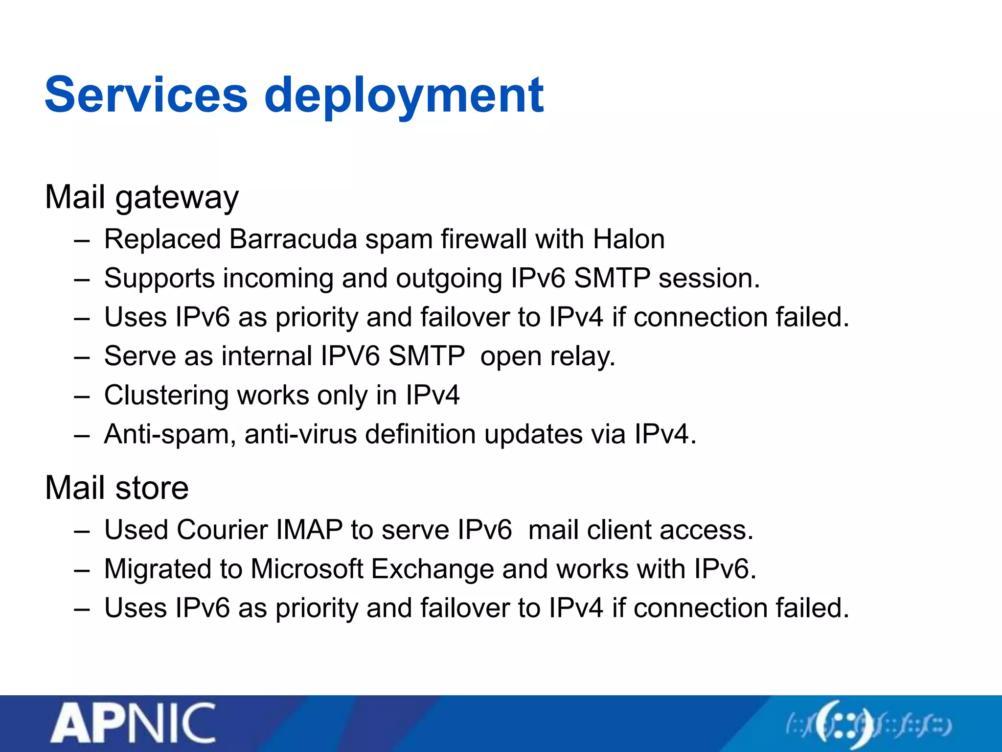 Services deployment
Mail gateway
– Replaced Barracuda spam firewall with Halon
– Supports incoming and outgoing IPv6 SMTP session.
– Uses IPv6 as priority and failover to IPv4 if connection failed.
– Serve as internal IPV6 SMTP open relay.
– Clustering works only in IPv4
– Anti-spam, anti-virus definition updates via IPv4.
Mail store
– Used Courier IMAP to serve IPv6 mail client access.
– Migrated to Microsoft Exchange and works with IPv6.
– Uses IPv6 as priority and failover to IPv4 if connection failed.
 