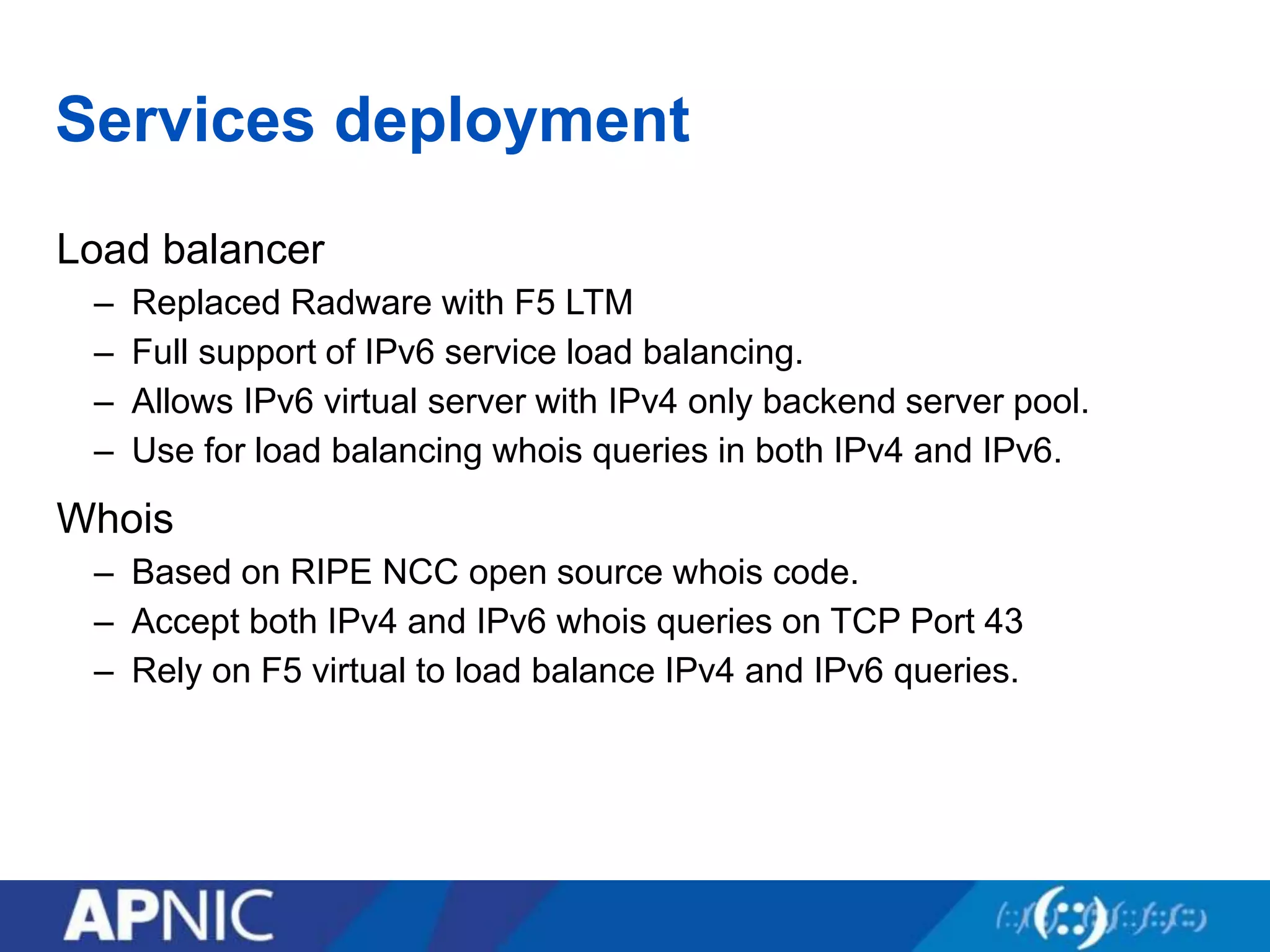 Services deployment
Load balancer
– Replaced Radware with F5 LTM
– Full support of IPv6 service load balancing.
– Allows IPv6 virtual server with IPv4 only backend server pool.
– Use for load balancing whois queries in both IPv4 and IPv6.
Whois
– Based on RIPE NCC open source whois code.
– Accept both IPv4 and IPv6 whois queries on TCP Port 43
– Rely on F5 virtual to load balance IPv4 and IPv6 queries.
 