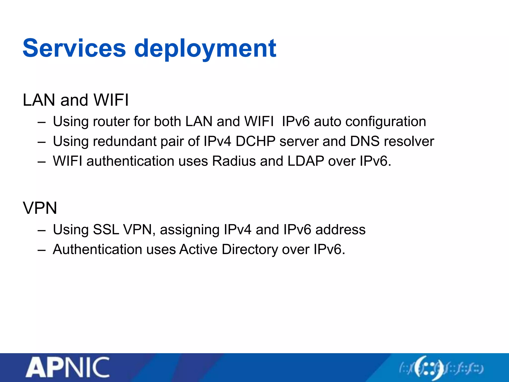 Services deployment
LAN and WIFI
– Using router for both LAN and WIFI IPv6 auto configuration
– Using redundant pair of IPv4 DCHP server and DNS resolver
– WIFI authentication uses Radius and LDAP over IPv6.
VPN
– Using SSL VPN, assigning IPv4 and IPv6 address
– Authentication uses Active Directory over IPv6.
 