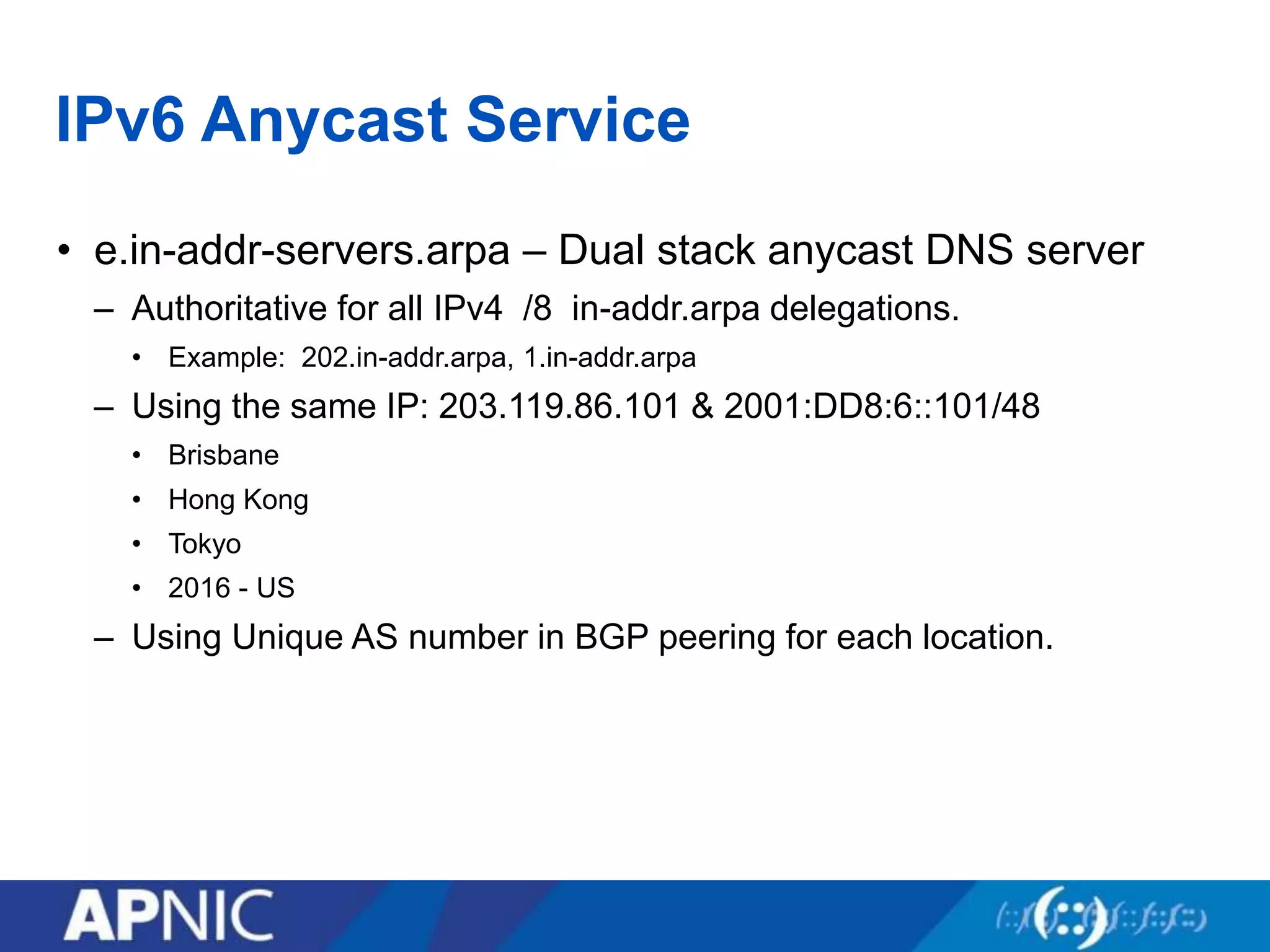 IPv6 Anycast Service
• e.in-addr-servers.arpa – Dual stack anycast DNS server
– Authoritative for all IPv4 /8 in-addr.arpa delegations.
• Example: 202.in-addr.arpa, 1.in-addr.arpa
– Using the same IP: 203.119.86.101 & 2001:DD8:6::101/48
• Brisbane
• Hong Kong
• Tokyo
• 2016 - US
– Using Unique AS number in BGP peering for each location.
 