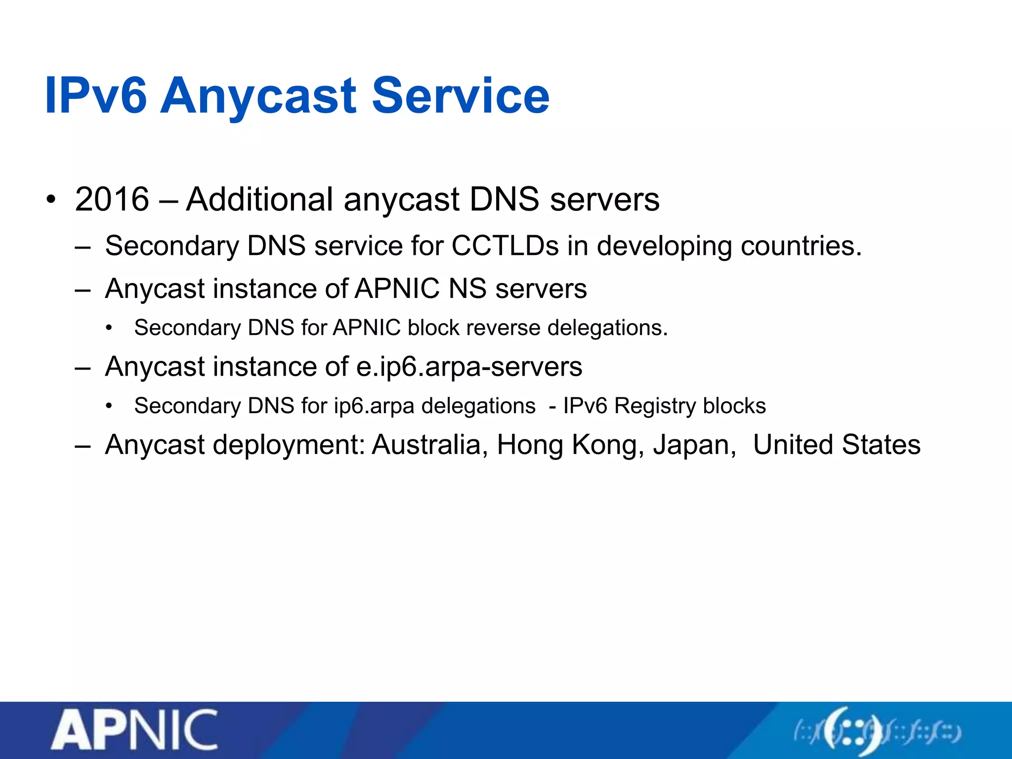 IPv6 Anycast Service
• 2016 – Additional anycast DNS servers
– Secondary DNS service for CCTLDs in developing countries.
– Anycast instance of APNIC NS servers
• Secondary DNS for APNIC block reverse delegations.
– Anycast instance of e.ip6.arpa-servers
• Secondary DNS for ip6.arpa delegations - IPv6 Registry blocks
– Anycast deployment: Australia, Hong Kong, Japan, United States
 